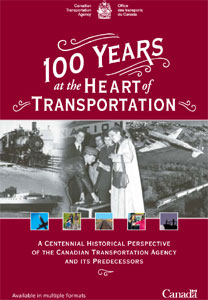 Cover of publication "100 years at the Heart of Transportation - A Centennial Historical Perspective of the Canadian Transportation Agency and Its Predecessors".

The main graphics are: coat of arms with department title Canadian Transportation Agency, the background a burgundy colour and is styled after an old poster from the early 1900s.  There are 10 photos used.  Five are photos from the Canada Science and Technology Museum and are as follows: First passenger train to Edmonton from Winnipeg - Canadian Northern Railway Company, 1905, Photographer: G.D. Clark, CSTM/CN002380; Ferry MV Federal Avalon, St. John's, Newfoundland and Labrador, 1975, Photographer: M. Segal, CSTM/CN001689; Porter assists passengers with their luggage, Halifax, Nova Scotia, 1951, CSTM/CN002828; A TCA Canadair DC-4M North Star flying over Kinley Airport, Bermuda, 1950, CSTM/CN000261.  The other 6 images are stock photography held by the Canadian Transportation Agency,  Digital Vision and are as follows: aerial view of a freight train; view of airplane flying overhead; family walking with a person with a disability in a wheelchair; view of a train track going off into the distance; mother greeting her daughter at a terminal; shadowy view of front of freighter boat off in distance.

At the bottom of the cover, there are the words "Available in multiple formats" and then the Government of Canada wordmark.