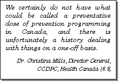 Text Box: We certainly do not have what could be called a preventative dose of prevention programming in Canada, and there is unfortunately a history dealing with things on a one-off basis.

Dr. Christina Mills, Director General, CCDPC, Health Canada (6:9)
