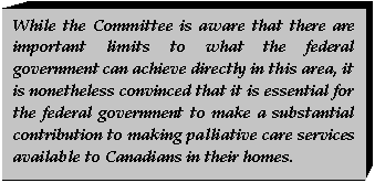 Text Box: While the Committee is aware that there are important limits to what the federal government can achieve directly in this area, it is nonetheless convinced that it is essential for the federal government to make a substantial contribution to making palliative care services available to Canadians in their homes.