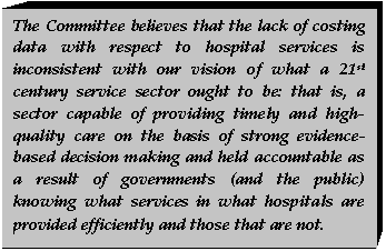 Text Box: The Committee believes that the lack of costing data with respect to hospital services is inconsistent with our vision of what a 21st century service sector ought to be: that is, a sector capable of providing timely and high-quality care on the basis of strong evidence-based decision making and held accountable as a result of governments (and the public) knowing what services in what hospitals are provided efficiently and those that are not.