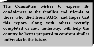 Text Box: The Committee wishes to express its condolences to the families and friends of those who died from SARS, and hopes that this report, along with others recently completed or now underway, will help the country be better prepared to confront similar outbreaks in the future.