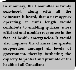 Text Box: In summary, the Committee is firmly convinced, along with all the witnesses it heard, that a new agency operating at arms length would contribute to enabling quicker, more efficient and nimbler responses in the face of health emergencies. It would also improve the chances for greater cooperation amongst all levels of government, thereby furthering the capacity to protect and promote of the health of all Canadians.