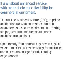 It's all about enhanced service with more choice and flexibility for commercial customers.
The Online Business Centre (OBC), a prime destination for Canada Post commercial customers is a secure environment offering simple, accurate and fast solutions to business transactions.
Open twenty-four hours a day, seven days a week - the OBC is always ready for business and there's no charge for this leading edge service!