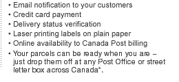 Highlights:
Email notification to your customers
Credit card payment
Delivery status verification
Laser printing labels on plain paper
Online availability to Canada Post billing