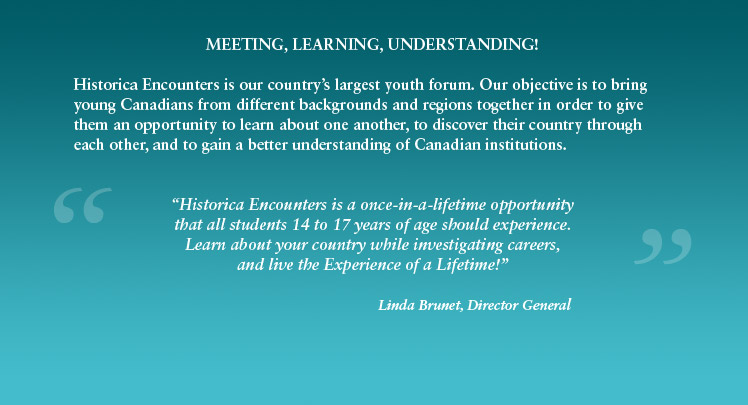 MEETING, LEARNING, UNDERSTANDING! Historica Encounters is our countrys largest youth forum. Our objective is to bring young Canadians from different backgrounds and regions together in order to give them an opportunity to learn about one another, to discover their country through each other, and to gain a better understanding of Canadian institutions. 'Historica Encounters is a once-in-a-lifetime opportunity that all students 14 to 17 years of age should experience. Learn about your country while investigating careers, and live the Experience of a Lifetime!' -Linda Brunet, Director General