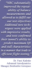 Quote by Dr. Fassi Kafyeke, Advanced Aerodynamics Manager, Bombardier Aerospace "NRC substantially improved the repeatability of balance measurements and allowed us to fulfill our test objectives. Additional new techniques were applied with impressive results, and tests confirmed their tunnel's ability to predict maximum lift and stall characteristics in a manner that leads to efficient flight-testing."