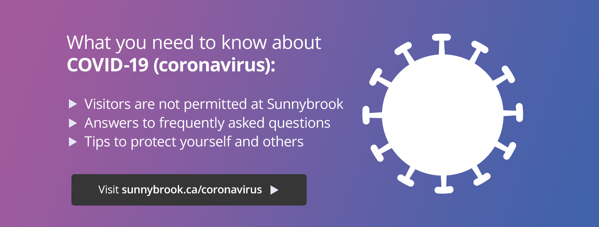 What you need to know about COVID-19: visitor restrictions at Sunnybrook, answers to frequently asked questions, and tips to protect yourself. Visit sunnybrook.ca/coronavirus