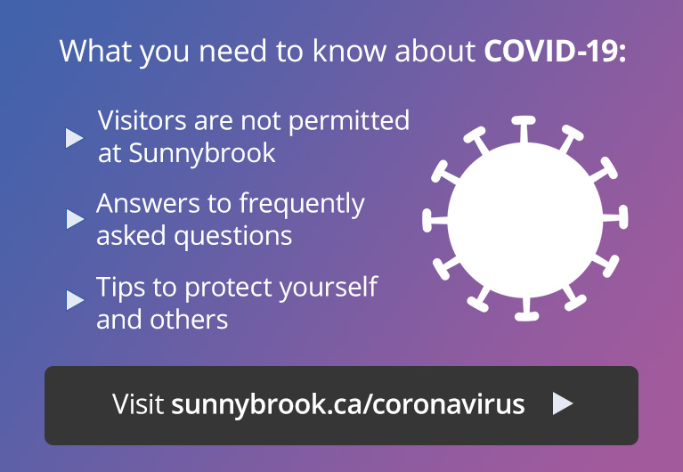 What you need to know about COVID-19: visitor restrictions at Sunnybrook, answers to frequently asked questions, and tips to protect yourself. Visit sunnybrook.ca/coronavirus